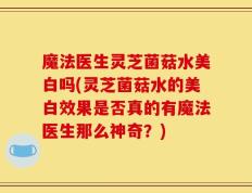 魔法医生灵芝菌菇水美白吗(灵芝菌菇水的美白效果是否真的有魔法医生那么神奇？)