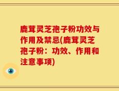 鹿茸灵芝孢子粉功效与作用及禁忌(鹿茸灵芝孢子粉：功效、作用和注意事项)