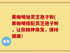 黑咖啡加灵芝孢子粉(黑咖啡搭配灵芝孢子粉，让你精神焕发，保持健康！