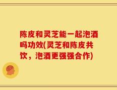 陈皮和灵芝能一起泡酒吗功效(灵芝和陈皮共饮，泡酒更强强合作)