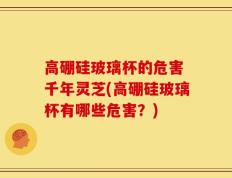 高硼硅玻璃杯的危害 千年灵芝(高硼硅玻璃杯有哪些危害？)