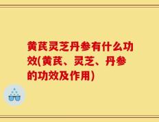 黄芪灵芝丹参有什么功效(黄芪、灵芝、丹参的功效及作用)