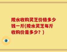 陵水收购灵芝价格多少钱一斤(陵水灵芝每斤收购价是多少？)