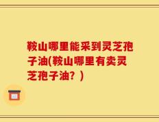 鞍山哪里能采到灵芝孢子油(鞍山哪里有卖灵芝孢子油？)