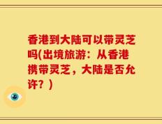 香港到大陆可以带灵芝吗(出境旅游：从香港携带灵芝，大陆是否允许？)