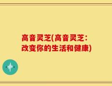 高音灵芝(高音灵芝：改变你的生活和健康)
