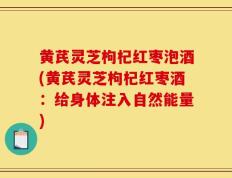 黄芪灵芝枸杞红枣泡酒(黄芪灵芝枸杞红枣酒：给身体注入自然能量)