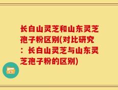 长白山灵芝和山东灵芝孢子粉区别(对比研究：长白山灵芝与山东灵芝孢子粉的区别)