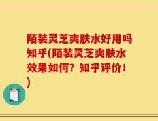 陌装灵芝爽肤水好用吗知乎(陌装灵芝爽肤水效果如何？知乎评价！)