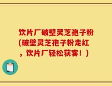 饮片厂破壁灵芝孢子粉(破壁灵芝孢子粉走红，饮片厂轻松获客！)