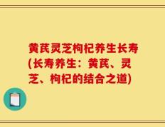 黄芪灵芝枸杞养生长寿(长寿养生：黄芪、灵芝、枸杞的结合之道)