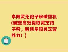 阜阳灵芝孢子粉破壁机(破壁高效提取灵芝孢子粉，解锁阜阳灵芝营养力！)