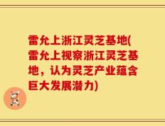 雷允上浙江灵芝基地(雷允上视察浙江灵芝基地，认为灵芝产业蕴含巨大发展潜力)