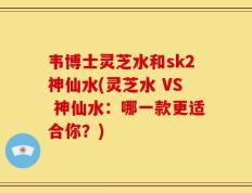 韦博士灵芝水和sk2神仙水(灵芝水 VS 神仙水：哪一款更适合你？)