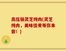 高压锅灵芝炖肉(灵芝炖肉，美味佳肴等你来尝！)