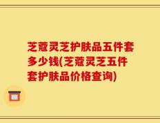 芝蔻灵芝护肤品五件套多少钱(芝蔻灵芝五件套护肤品价格查询)
