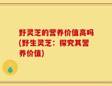 野灵芝的营养价值高吗(野生灵芝：探究其营养价值)