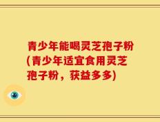 青少年能喝灵芝孢子粉(青少年适宜食用灵芝孢子粉，获益多多)
