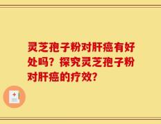 灵芝孢子粉对肝癌有好处吗？探究灵芝孢子粉对肝癌的疗效？