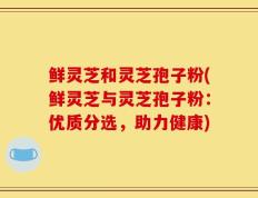 鲜灵芝和灵芝孢子粉(鲜灵芝与灵芝孢子粉：优质分选，助力健康)