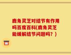 鹿角灵芝对结节有作用吗百度百科(鹿角灵芝能缓解结节问题吗？)