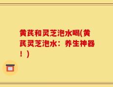 黄芪和灵芝泡水喝(黄芪灵芝泡水：养生神器！)