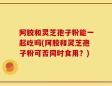 阿胶和灵芝孢子粉能一起吃吗(阿胶和灵芝孢子粉可否同时食用？)