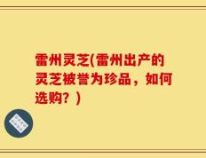 雷州灵芝(雷州出产的灵芝被誉为珍品，如何选购？)