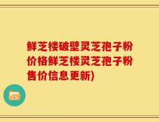 鲜芝楼破壁灵芝孢子粉价格鲜芝楼灵芝孢子粉售价信息更新)