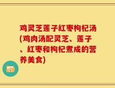 鸡灵芝莲子红枣枸杞汤(鸡肉汤配灵芝、莲子、红枣和枸杞煮成的营养美食)