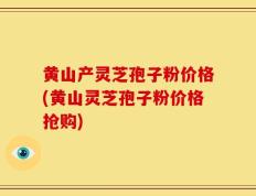 黄山产灵芝孢子粉价格(黄山灵芝孢子粉价格抢购)