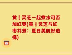 黄茋灵芝一起煮水可否加红枣(黄茋灵芝与红枣共煮：夏日美肌好选择)