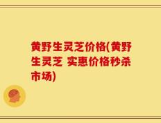 黄野生灵芝价格(黄野生灵芝 实惠价格秒杀市场)