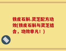 铁皮石斛.灵芝配方功效(铁皮石斛与灵芝结合，功效非凡！)