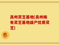 高州灵芝基地(高州稀有灵芝基地盛产优质灵芝)