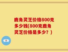 鹿角灵芝价格800克多少钱(800克鹿角灵芝价格是多少？)