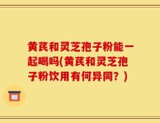 黄芪和灵芝孢子粉能一起喝吗(黄芪和灵芝孢子粉饮用有何异同？)