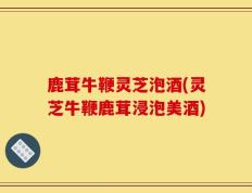 鹿茸牛鞭灵芝泡酒(灵芝牛鞭鹿茸浸泡美酒)
