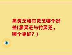 黑灵芝和竹灵芝哪个好些(黑灵芝与竹灵芝，哪个更好？)
