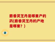 麝香灵芝丹是哪里产的药(麝香灵芝丹的产地是哪里？)