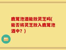 鹿茸泡酒能放灵芝吗(能否将灵芝放入鹿茸泡酒中？)