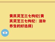 黄芪灵芝三七枸杞(黄芪灵芝三七枸杞：滋补养生的好选择)