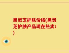 黑灵芝护肤价格(黑灵芝护肤产品现在热卖！)