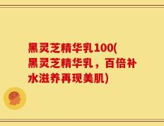 黑灵芝精华乳100(黑灵芝精华乳，百倍补水滋养再现美肌)