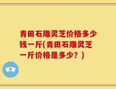 青田石雕灵芝价格多少钱一斤(青田石雕灵芝一斤价格是多少？)