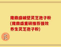 隆鼎盛破壁灵芝孢子粉(隆鼎盛重磅推荐强效养生灵芝孢子粉)
