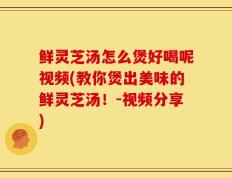 鲜灵芝汤怎么煲好喝呢视频(教你煲出美味的鲜灵芝汤！-视频分享)