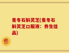 麦冬石斛灵芝(麦冬石斛灵芝口服液：养生佳品)