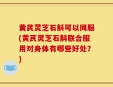 黄芪灵芝石斛可以同服(黄芪灵芝石斛联合服用对身体有哪些好处？)