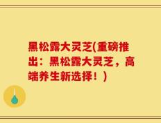 黑松露大灵芝(重磅推出：黑松露大灵芝，高端养生新选择！)